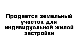 Продается земельный участок для индивидуальной жилой застройки